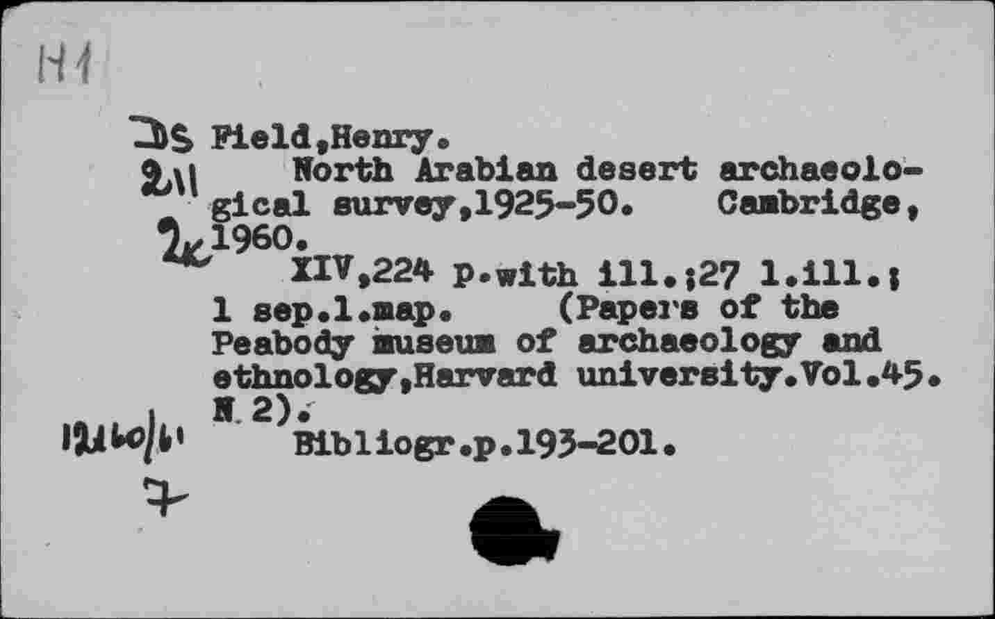 ﻿□)$ Field .Henry.
Злі . North Arabian desert archaeological survey,1925-50. Cambridge, %1960.
XIV,224 p.with ill.;27 l.ill.i
1 sep. 1.map.	(Papei's of the
Peabody museum of archaeology and ethnology,Harvard university.Vol,45
I 5 2).
W	Bibliogr.p.195-201.